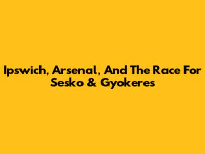 Ipswich, Arsenal, And The Race For Sesko & Gyokeres