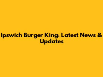 Ipswich Burger King: Latest News & Updates
