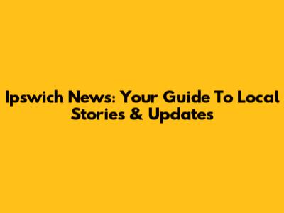 Ipswich News: Your Guide To Local Stories & Updates