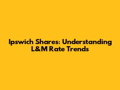 Ipswich Shares: Understanding L&M Rate Trends