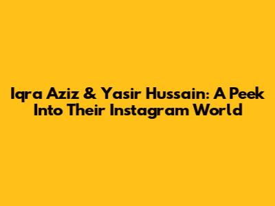 Iqra Aziz & Yasir Hussain: A Peek Into Their Instagram World