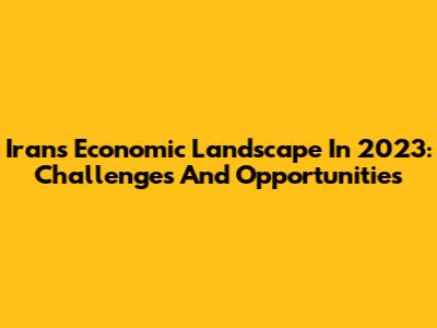 Iran's Economic Landscape In 2023: Challenges And Opportunities