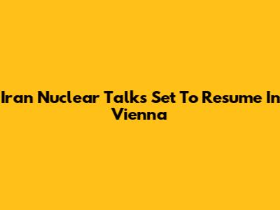 Iran Nuclear Talks Set To Resume In Vienna
