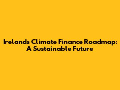 Ireland's Climate Finance Roadmap: A Sustainable Future