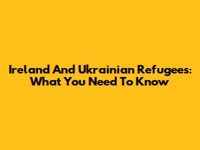 Ireland And Ukrainian Refugees: What You Need To Know