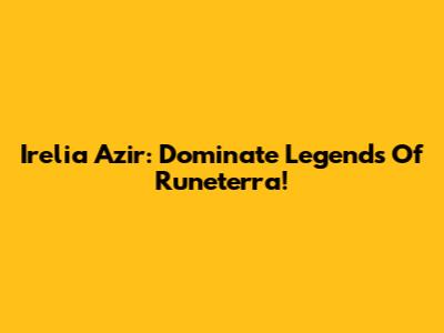 Irelia Azir: Dominate Legends Of Runeterra!
