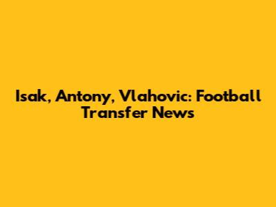 Isak, Antony, Vlahovic: Football Transfer News