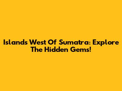 Islands West Of Sumatra: Explore The Hidden Gems!