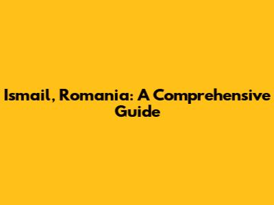 Ismail, Romania: A Comprehensive Guide