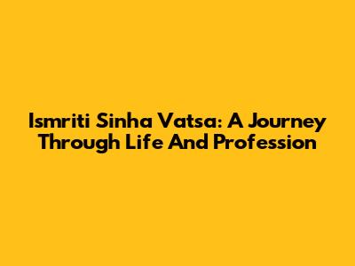 Ismriti Sinha Vatsa: A Journey Through Life And Profession