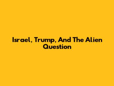 Israel, Trump, And The Alien Question