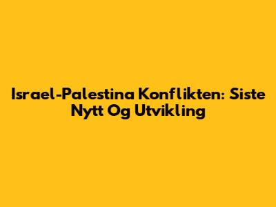 Israel-Palestina Konflikten: Siste Nytt Og Utvikling
