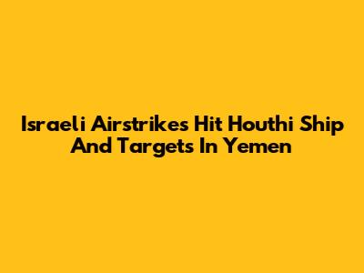 Israeli Airstrikes Hit Houthi Ship And Targets In Yemen