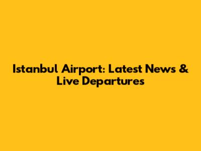 Istanbul Airport: Latest News & Live Departures