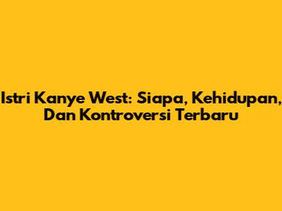 Istri Kanye West: Siapa, Kehidupan, Dan Kontroversi Terbaru
