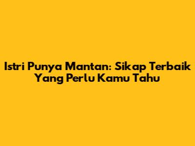 Istri Punya Mantan: Sikap Terbaik Yang Perlu Kamu Tahu