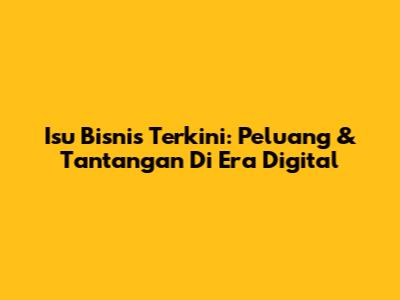 Isu Bisnis Terkini: Peluang & Tantangan Di Era Digital