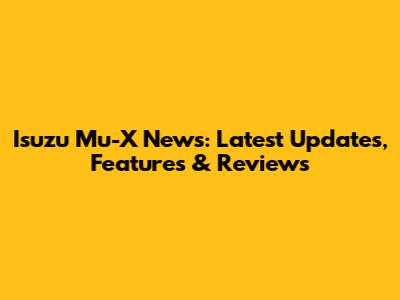 Isuzu Mu-X News: Latest Updates, Features & Reviews