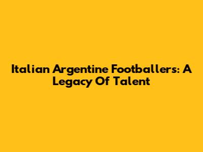 Italian Argentine Footballers: A Legacy Of Talent