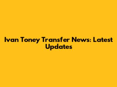 Ivan Toney Transfer News: Latest Updates
