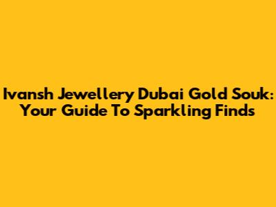 Ivansh Jewellery Dubai Gold Souk: Your Guide To Sparkling Finds