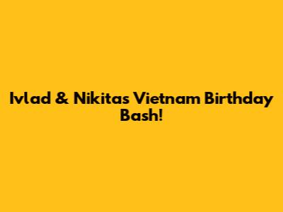 Ivlad & Nikita's Vietnam Birthday Bash!