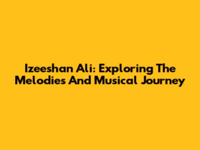 Izeeshan Ali: Exploring The Melodies And Musical Journey