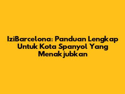 IziBarcelona: Panduan Lengkap Untuk Kota Spanyol Yang Menakjubkan