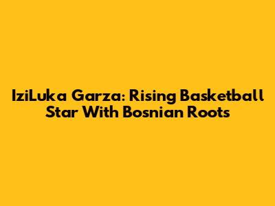 IziLuka Garza: Rising Basketball Star With Bosnian Roots
