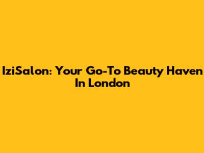 IziSalon: Your Go-To Beauty Haven In London