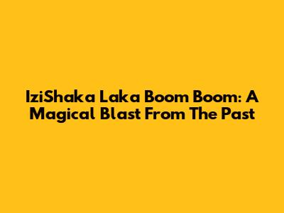 IziShaka Laka Boom Boom: A Magical Blast From The Past