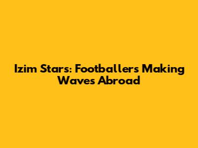 Izim Stars: Footballers Making Waves Abroad