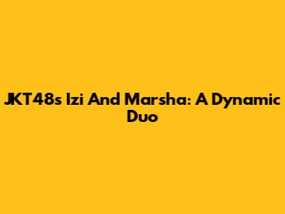 JKT48's Izi And Marsha: A Dynamic Duo