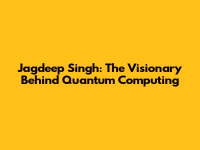 Jagdeep Singh: The Visionary Behind Quantum Computing