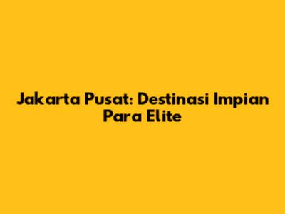 Jakarta Pusat: Destinasi Impian Para Elite