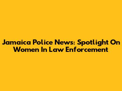 Jamaica Police News: Spotlight On Women In Law Enforcement