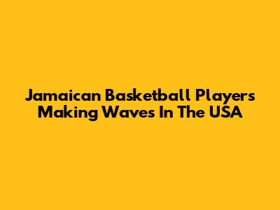 Jamaican Basketball Players Making Waves In The USA