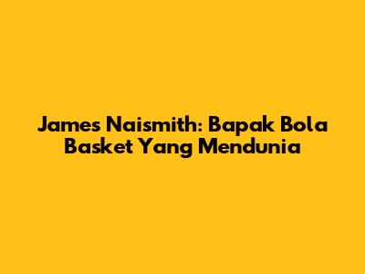 James Naismith: Bapak Bola Basket Yang Mendunia