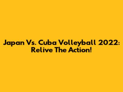 Japan Vs. Cuba Volleyball 2022: Relive The Action!