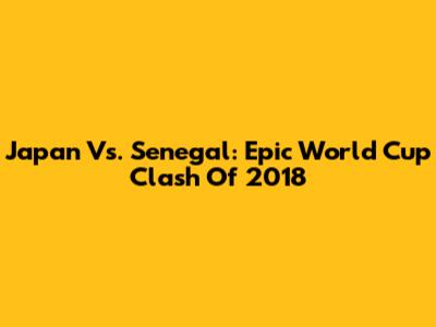 Japan Vs. Senegal: Epic World Cup Clash Of 2018