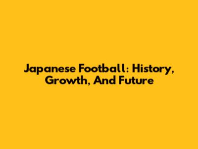 Japanese Football: History, Growth, And Future