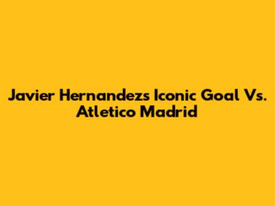 Javier Hernandez's Iconic Goal Vs. Atletico Madrid