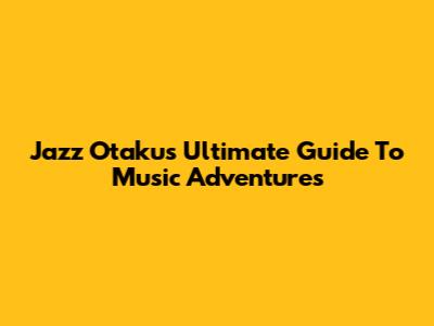 Jazz Otaku's Ultimate Guide To Music Adventures