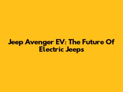 Jeep Avenger EV: The Future Of Electric Jeeps