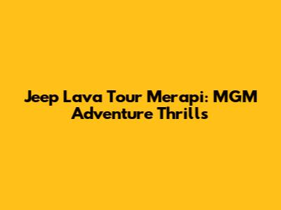 Jeep Lava Tour Merapi: MGM Adventure Thrills