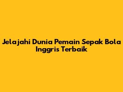 Jelajahi Dunia Pemain Sepak Bola Inggris Terbaik