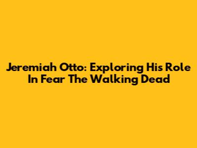 Jeremiah Otto: Exploring His Role In Fear The Walking Dead