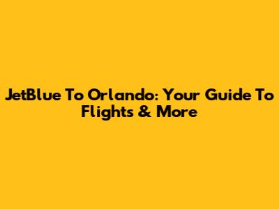 JetBlue To Orlando: Your Guide To Flights & More