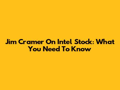 Jim Cramer On Intel Stock: What You Need To Know