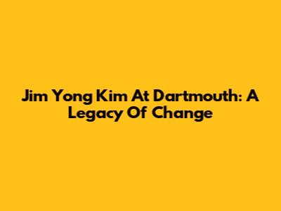 Jim Yong Kim At Dartmouth: A Legacy Of Change